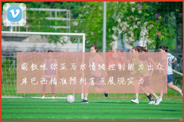 前教练称亚马尔情绪控制能力出众库巴西精准预判落点展现实力