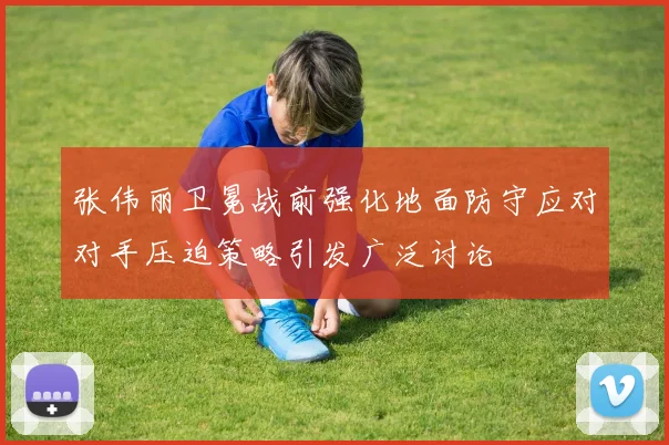 张伟丽卫冕战前强化地面防守应对对手压迫策略引发广泛讨论