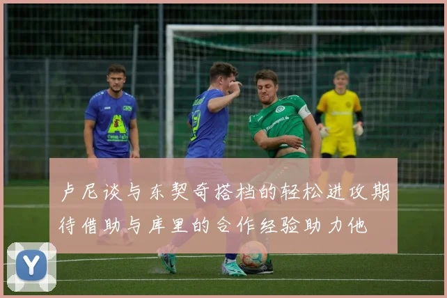 卢尼谈与东契奇搭档的轻松进攻期待借助与库里的合作经验助力他