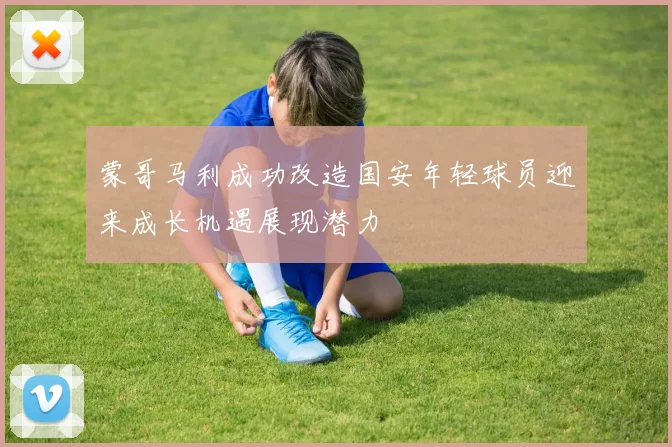 蒙哥马利成功改造国安年轻球员迎来成长机遇展现潜力